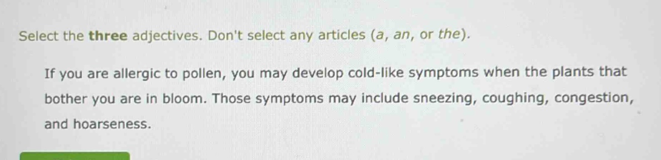 select the three adjectives. dont select any articles (a, an, or the). if you are allergic to pollen, you may develop cold - like symptoms when the plants that bother you are in bloom. those symptoms may include sneezing, coughing, congestion, and hoarseness.