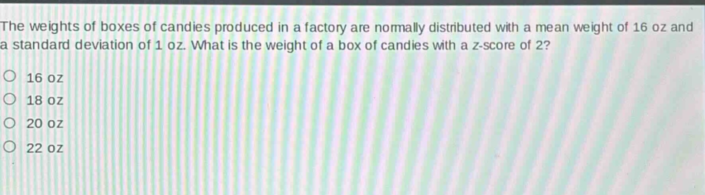 the weights of boxes of candies produced in a factory are normally distributed with a mean weight of 16 oz and a standard deviation of 1 oz. what is the weight of a box of candies with a z - score of 2?\n16 oz\n18 oz\n20 oz\n22 oz