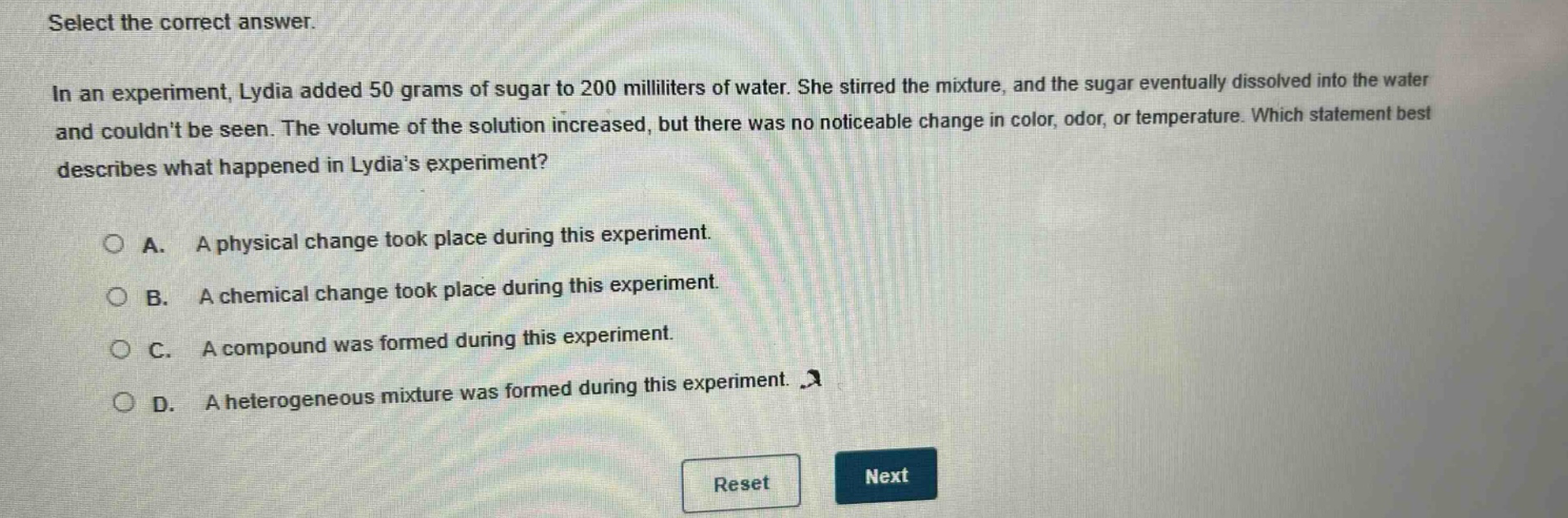 select the correct answer. in an experiment, lydia added 50 grams of sugar to 200 milliliters of water. she stirred the mixture, and the sugar eventually dissolved into the water and couldnt be seen. the volume of the solution increased, but there was no noticeable change in color, odor, or temperature. which statement best describes what happened in lydias experiment? a. a physical change took place during this experiment. b. a chemical change took place during this experiment. c. a compound was formed during this experiment. d. a heterogeneous mixture was formed during this experiment.