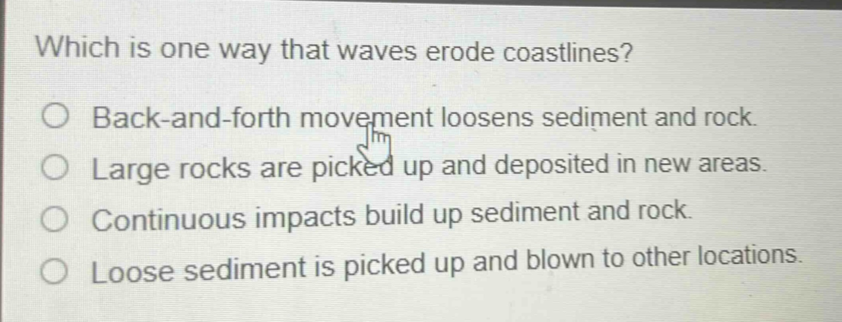 which is one way that waves erode coastlines? back - and - forth movement loosens sediment and rock. large rocks are picked up and deposited in new areas. continuous impacts build up sediment and rock. loose sediment is picked up and blown to other locations.