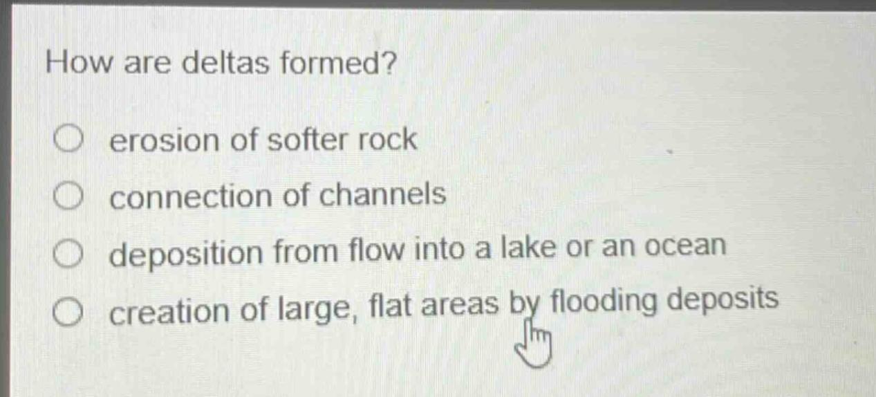 how are deltas formed?\nerosion of softer rock\nconnection of channels\ndeposition from flow into a lake or an ocean\ncreation of large, flat areas by flooding deposits