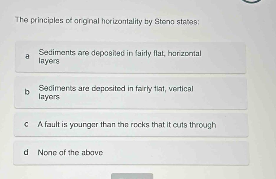 the principles of original horizontality by steno states: a sediments are deposited in fairly flat, horizontal layers b sediments are deposited in fairly flat, vertical layers c a fault is younger than the rocks that it cuts through d none of the above