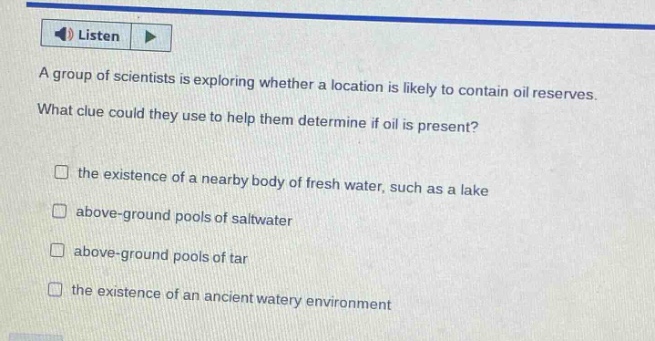 a group of scientists is exploring whether a location is likely to contain oil reserves. what clue could they use to help them determine if oil is present? the existence of a nearby body of fresh water, such as a lake above - ground pools of saltwater above - ground pools of tar the existence of an ancient watery environment