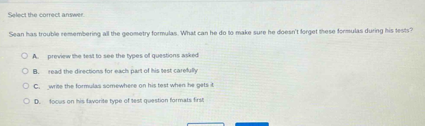 select the correct answer. sean has trouble remembering all the geometry formulas. what can he do to make sure he doesnt forget these formulas during his tests? a. preview the test to see the types of questions asked b. read the directions for each part of his test carefully c. write the formulas somewhere on his test when he gets it d. focus on his favorite type of test question formats first
