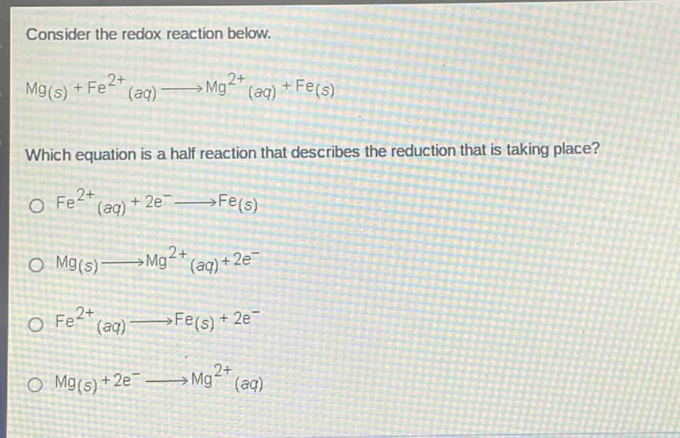 consider the redox reaction below. mg(s) + fe2+(aq)→mg2+(aq) + fe(s) which equation is a half - reaction that describes the reduction that is taking place? o fe2+(aq) + 2e−→fe(s) o mg(s)→mg2+(aq)+2e− o fe2+(aq)→fe(s) + 2e− o mg(s) + 2e−→mg2+(aq)