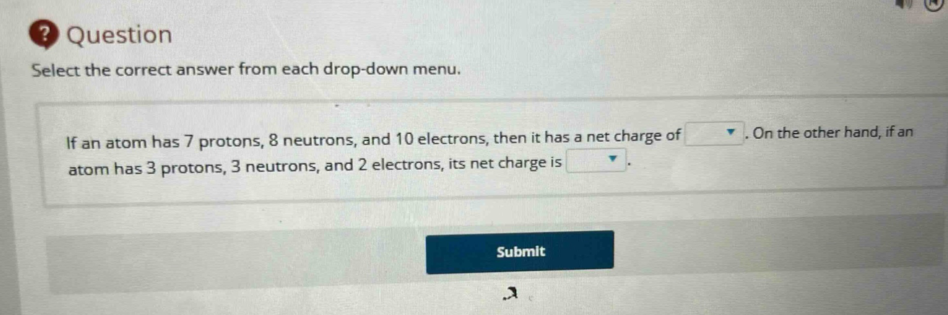 question select the correct answer from each drop - down menu. if an atom has 7 protons, 8 neutrons, and 10 electrons, then it has a net charge of. on the other hand, if an atom has 3 protons, 3 neutrons, and 2 electrons, its net charge is.