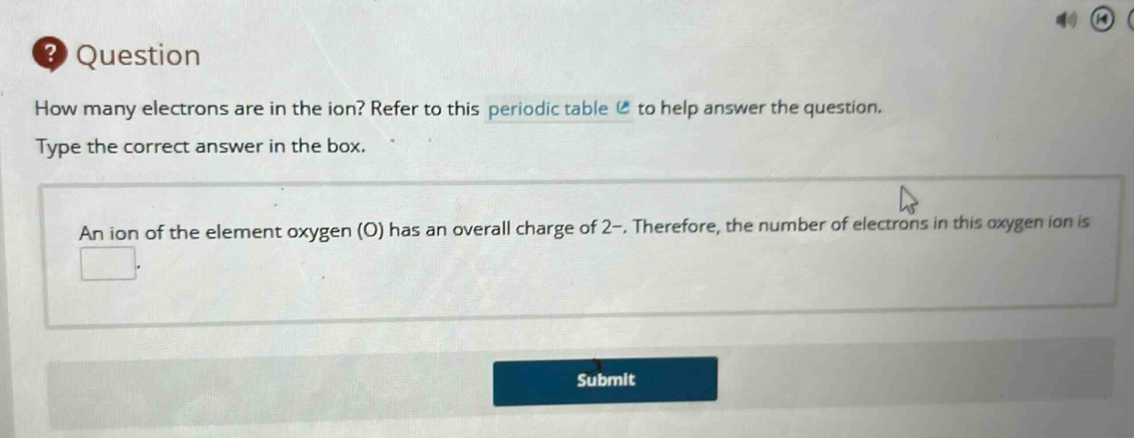 question how many electrons are in the ion? refer to this periodic table to help answer the question. type the correct answer in the box. an ion of the element oxygen (o) has an overall charge of 2-. therefore, the number of electrons in this oxygen ion is
