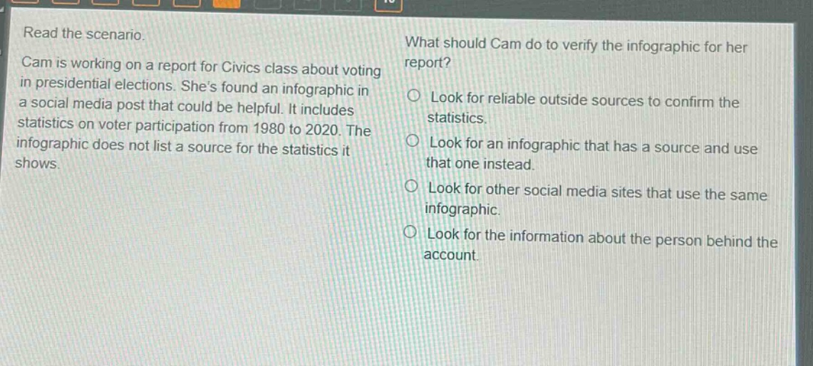 read the scenario. cam is working on a report for civics class about voting in presidential elections. shes found an infographic in a social media post that could be helpful. it includes statistics on voter participation from 1980 to 2020. the infographic does not list a source for the statistics it shows. what should cam do to verify the infographic for her report? look for reliable outside sources to confirm the statistics. look for an infographic that has a source and use that one instead. look for other social media sites that use the same infographic. look for the information about the person behind the account.