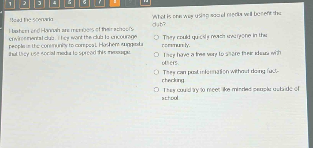 read the scenario. hashem and hannah are members of their schools environmental club. they want the club to encourage people in the community to compost. hashem suggests that they use social media to spread this message. what is one way using social media will benefit the club? they could quickly reach everyone in the community. they have a free way to share their ideas with others. they can post information without doing fact - checking. they could try to meet like - minded people outside of school.