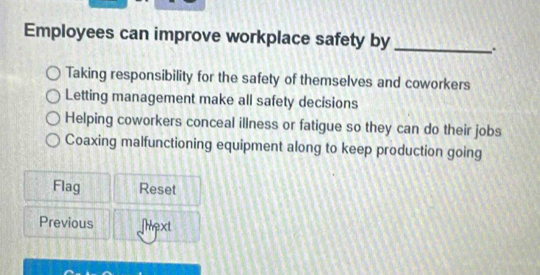 employees can improve workplace safety by __________. taking responsibility for the safety of themselves and coworkers letting management make all safety decisions helping coworkers conceal illness or fatigue so they can do their jobs coaxing malfunctioning equipment along to keep production going flag reset previous next