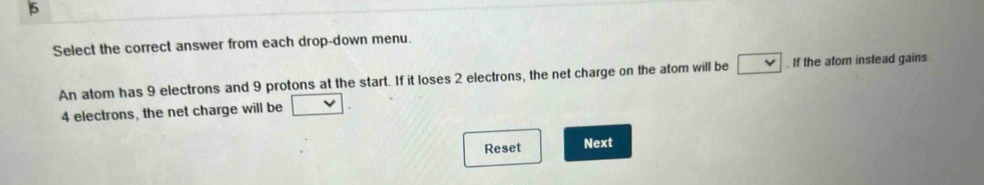 select the correct answer from each drop - down menu. an atom has 9 electrons and 9 protons at the start. if it loses 2 electrons, the net charge on the atom will be. if the atom instead gains 4 electrons, the net charge will be. reset next