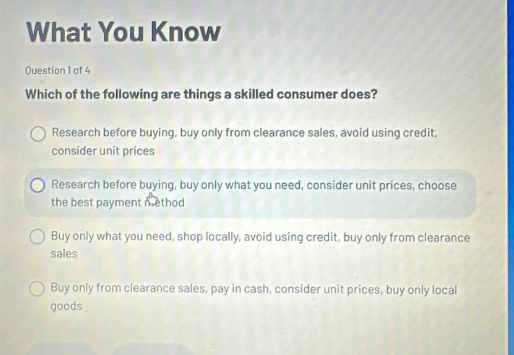 what you know\nquestion 1 of 4\nwhich of the following are things a skilled consumer does?\nresearch before buying, buy only from clearance sales, avoid using credit, consider unit prices\nresearch before buying, buy only what you need, consider unit prices, choose the best payment method\nbuy only what you need, shop locally, avoid using credit, buy only from clearance sales\nbuy only from clearance sales, pay in cash, consider unit prices, buy only local goods