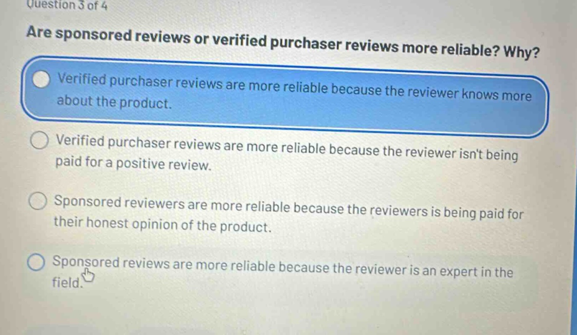 question 3 of 4\nare sponsored reviews or verified purchaser reviews more reliable? why?\nverified purchaser reviews are more reliable because the reviewer knows more about the product.\nverified purchaser reviews are more reliable because the reviewer isnt being paid for a positive review.\nsponsored reviewers are more reliable because the reviewers is being paid for their honest opinion of the product.\nsponsored reviews are more reliable because the reviewer is an expert in the field.