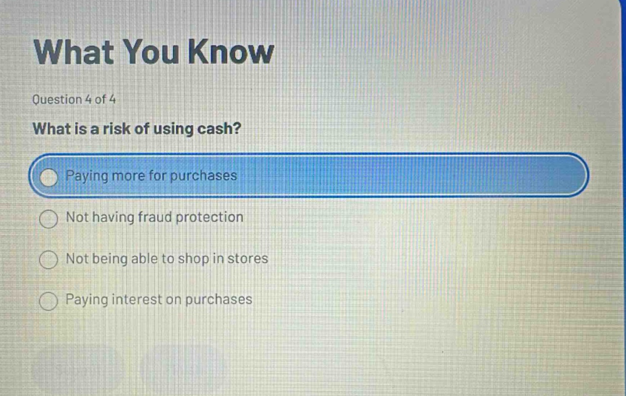 what you know\nquestion 4 of 4\nwhat is a risk of using cash?\npaying more for purchases\nnot having fraud protection\nnot being able to shop in stores\npaying interest on purchases