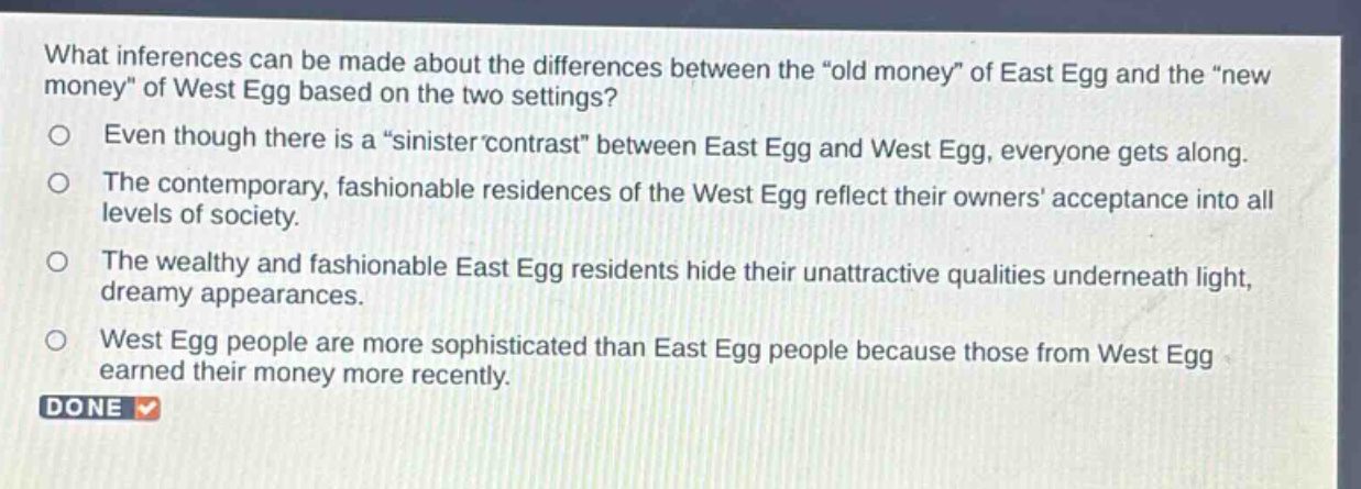 what inferences can be made about the differences between the \old money\ of east egg and the \new money\ of west egg based on the two settings?\neven though there is a \sinister contrast\ between east egg and west egg, everyone gets along.\nthe contemporary, fashionable residences of the west egg reflect their owners acceptance into all levels of society.\nthe wealthy and fashionable east egg residents hide their unattractive qualities underneath light, dreamy appearances.\nwest egg people are more sophisticated than east egg people because those from west egg earned their money more recently.\ndone