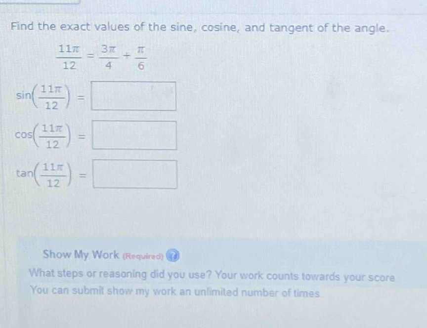 find the exact values of the sine, cosine, and tangent of the angle. \n\frac{11pi}{12}=\frac{3pi}{4}+\frac{pi}{6}\nsin(\frac{11pi}{12})=\ncos(\frac{11pi}{12})=\n\tan(\frac{11pi}{12})=\nshow my work (required)\nwhat steps or reasoning did you use? your work counts towards your score\nyou can submit show my work an unlimited number of times