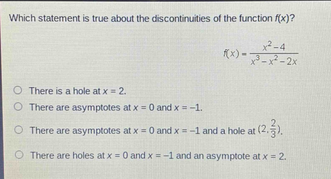 which statement is true about the discontinuities of the function f(x)? f(x) = (x^2 - 4)/(x^3 - x^2 - 2x) there is a hole at x = 2. there are asymptotes at x = 0 and x = -1. there are asymptotes at x = 0 and x = -1 and a hole at (2, 2/3). there are holes at x = 0 and x = -1 and an asymptote at x = 2.