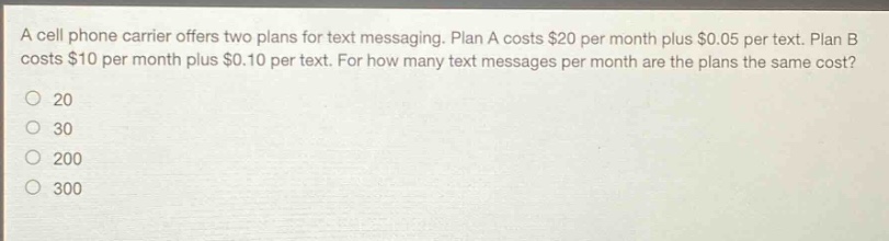 a cell phone carrier offers two plans for text messaging. plan a costs $20 per month plus $0.05 per text. plan b costs $10 per month plus $0.10 per text. for how many text messages per month are the plans the same cost?\no 20\no 30\no 200\no 300