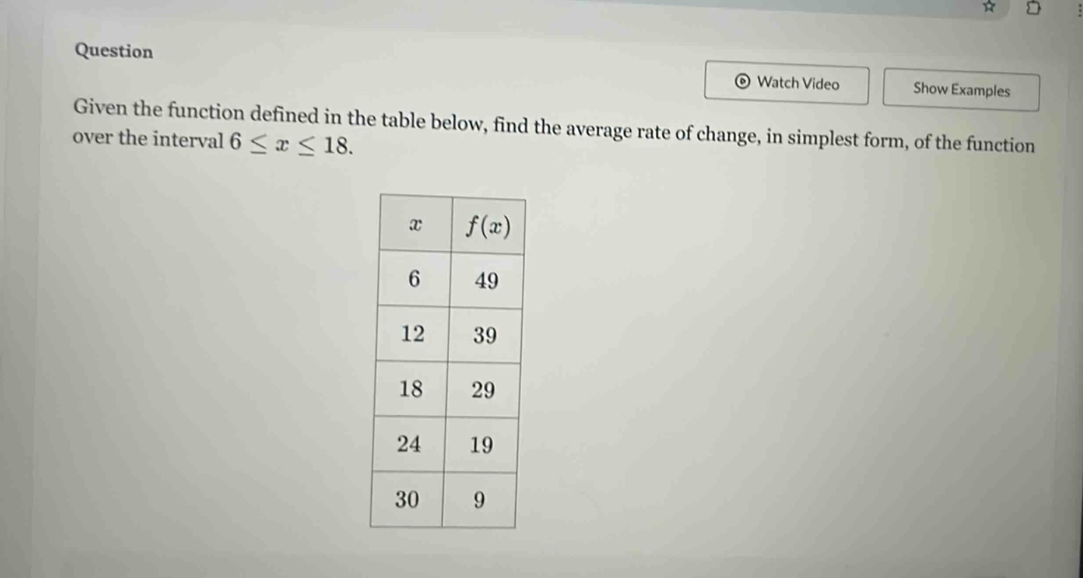 question given the function defined in the table below, find the average rate of change, in simplest form, of the function over the interval 6 ≤ x ≤ 18. x f(x) 6 49 12 39 18 29 24 19 30 9