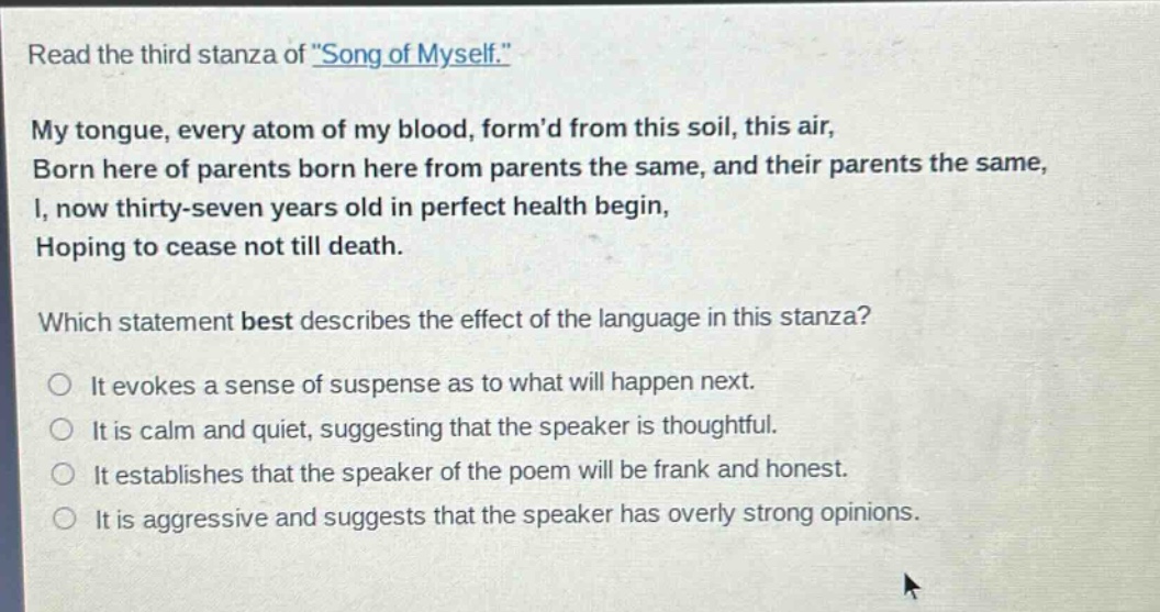 read the third stanza of \song of myself.\ my tongue, every atom of my blood, formd from this soil, this air, born here of parents born here from parents the same, and their parents the same, i, now thirty - seven years old in perfect health begin, hoping to cease not till death. which statement best describes the effect of the language in this stanza? it evokes a sense of suspense as to what will happen next. it is calm and quiet, suggesting that the speaker is thoughtful. it establishes that the speaker of the poem will be frank and honest. it is aggressive and suggests that the speaker has overly strong opinions.