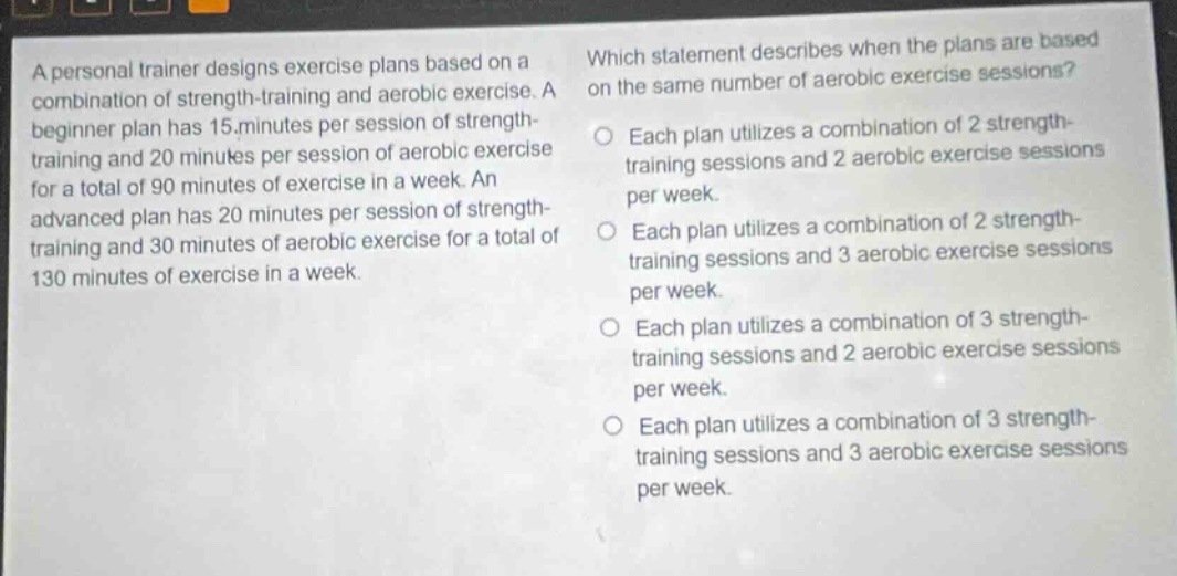 a personal trainer designs exercise plans based on a combination of strength - training and aerobic exercise. a beginner plan has 15 minutes per session of strength - training and 20 minutes per session of aerobic exercise for a total of 90 minutes of exercise in a week. an advanced plan has 20 minutes per session of strength - training and 30 minutes of aerobic exercise for a total of 130 minutes of exercise in a week. which statement describes when the plans are based on the same number of aerobic exercise sessions? each plan utilizes a combination of 2 strength - training sessions and 2 aerobic exercise sessions per week. each plan utilizes a combination of 2 strength - training sessions and 3 aerobic exercise sessions per week. each plan utilizes a combination of 3 strength - training sessions and 2 aerobic exercise sessions per week. each plan utilizes a combination of 3 strength - training sessions and 3 aerobic exercise sessions per week.