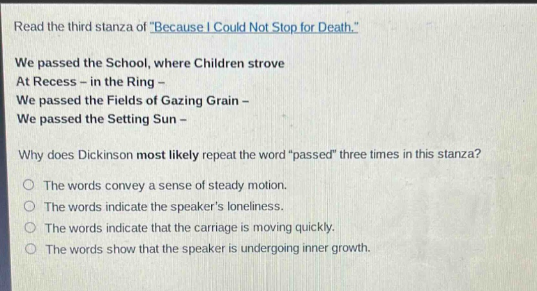 read the third stanza of \because i could not stop for death.\ we passed the school, where children strove at recess - in the ring - we passed the fields of gazing grain - we passed the setting sun - why does dickinson most likely repeat the word \passed\ three times in this stanza? the words convey a sense of steady motion. the words indicate the speakers loneliness. the words indicate that the carriage is moving quickly. the words show that the speaker is undergoing inner growth.