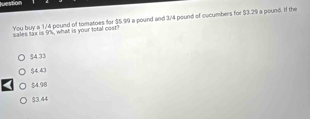 you buy a 1/4 pound of tomatoes for $5.99 a pound and 3/4 pound of cucumbers for $3.29 a pound. if the sales tax is 9%, what is your total cost? $4.33 $4.43 $4.98 $3.44