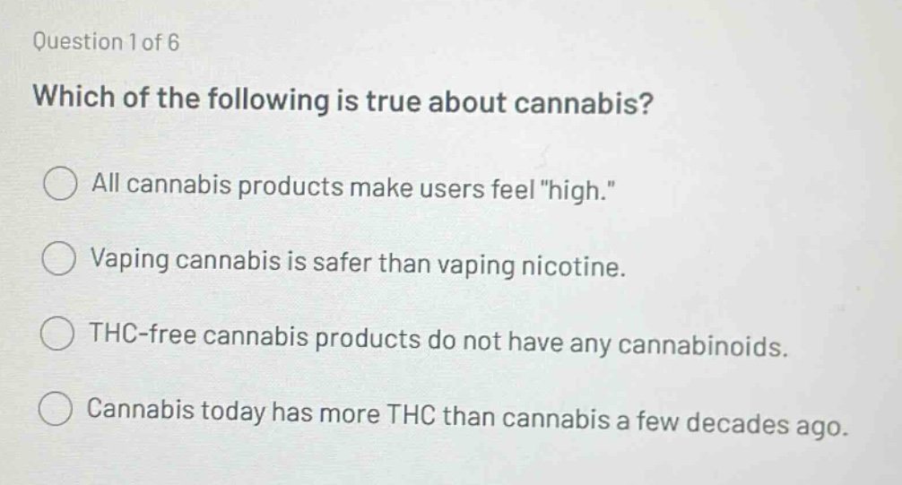 question 1 of 6\nwhich of the following is true about cannabis?\nall cannabis products make users feel \high.\\nvaping cannabis is safer than vaping nicotine.\nthc - free cannabis products do not have any cannabinoids.\ncannabis today has more thc than cannabis a few decades ago.