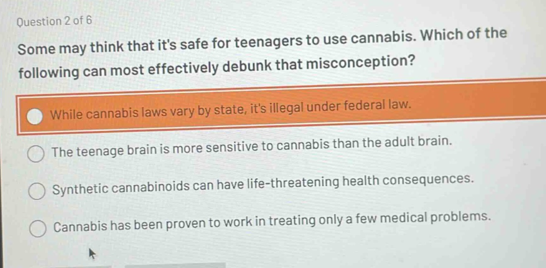question 2 of 6\nsome may think that its safe for teenagers to use cannabis. which of the following can most effectively debunk that misconception?\nwhile cannabis laws vary by state, its illegal under federal law.\nthe teenage brain is more sensitive to cannabis than the adult brain.\nsynthetic cannabinoids can have life - threatening health consequences.\ncannabis has been proven to work in treating only a few medical problems.