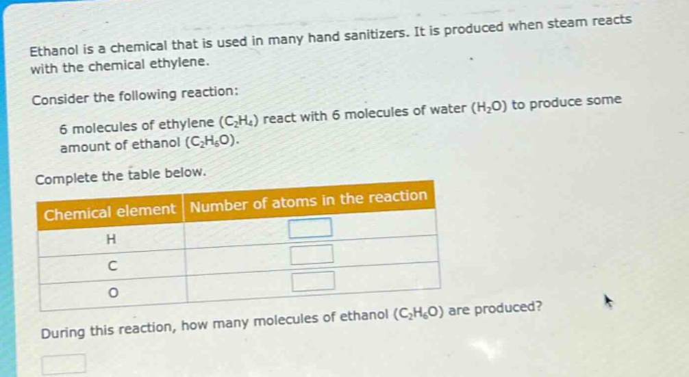 ethanol is a chemical that is used in many hand sanitizers. it is produced when steam reacts with the chemical ethylene. consider the following reaction: 6 molecules of ethylene (c₂h₄) react with 6 molecules of water (h₂o) to produce some amount of ethanol (c₂h₆o). complete the table below. chemical element number of atoms in the reaction h c o during this reaction, how many molecules of ethanol (c₂h₆o) are produced?
