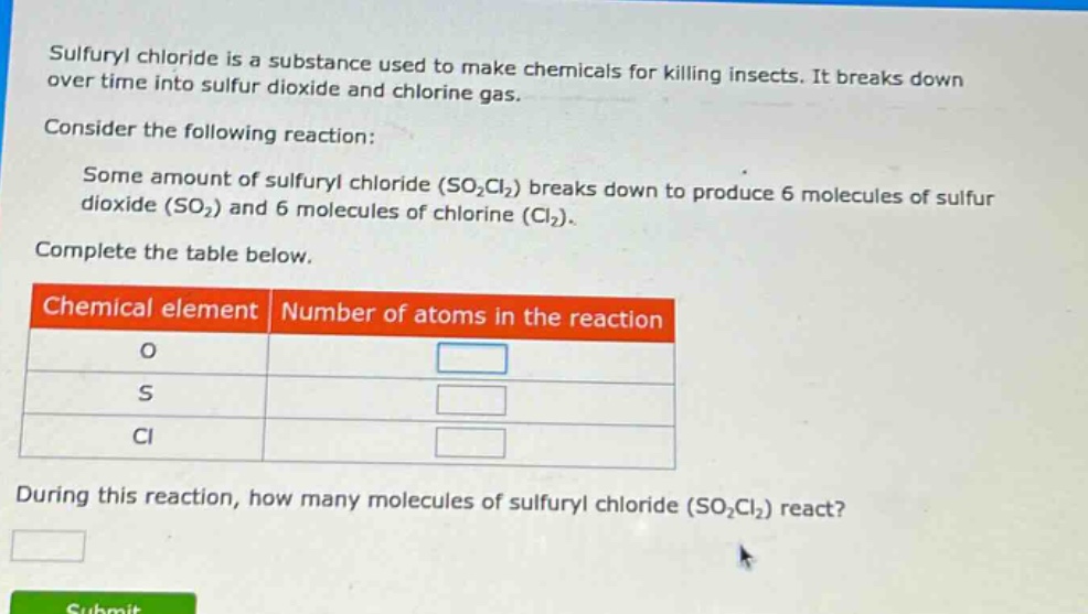 sulfuryl chloride is a substance used to make chemicals for killing insects. it breaks down over time into sulfur dioxide and chlorine gas. consider the following reaction: some amount of sulfuryl chloride (so₂cl₂) breaks down to produce 6 molecules of sulfur dioxide (so₂) and 6 molecules of chlorine (cl₂). complete the table below. chemical element number of atoms in the reaction o s cl during this reaction, how many molecules of sulfuryl chloride (so₂cl₂) react?