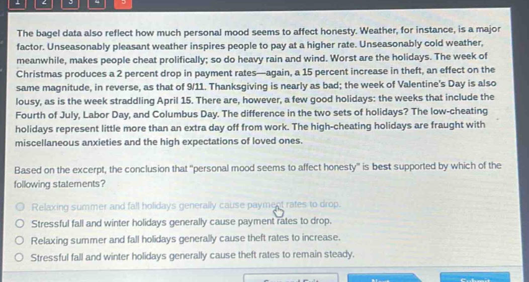 the bagel data also reflect how much personal mood seems to affect honesty. weather, for instance, is a major factor. unseasonably pleasant weather inspires people to pay at a higher rate. unseasonably cold weather, meanwhile, makes people cheat prolifically; so do heavy rain and wind. worst are the holidays. the week of christmas produces a 2 percent drop in payment rates—again, a 15 percent increase in theft, an effect on the same magnitude, in reverse, as that of 9/11. thanksgiving is nearly as bad; the week of valentine’s day is also lousy, as is the week straddling april 15. there are, however, a few good holidays: the weeks that include the fourth of july, labor day, and columbus day. the difference in the two sets of holidays? the low - cheating holidays represent little more than an extra day off from work. the high - cheating holidays are fraught with miscellaneous anxieties and the high expectations of loved ones. based on the excerpt, the conclusion that “personal mood seems to affect honesty” is best supported by which of the following statements? relaxing summer and fall holidays generally cause payment rates to drop. stressful fall and winter holidays generally cause payment rates to drop. relaxing summer and fall holidays generally cause theft rates to increase. stressful fall and winter holidays generally cause theft rates to remain steady.