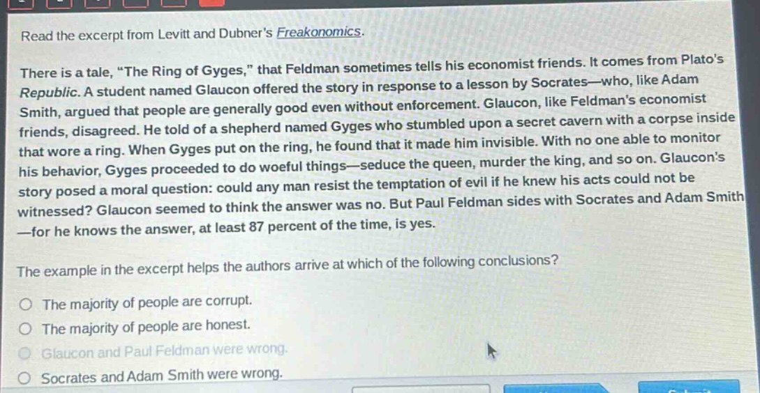 read the excerpt from levitt and dubners freakonomics. there is a tale, \the ring of gyges,\ that feldman sometimes tells his economist friends. it comes from platos republic. a student named glaucon offered the story in response to a lesson by socrates—who, like adam smith, argued that people are generally good even without enforcement. glaucon, like feldmans economist friends, disagreed. he told of a shepherd named gyges who stumbled upon a secret cavern with a corpse inside that wore a ring. when gyges put on the ring, he found that it made him invisible. with no one able to monitor his behavior, gyges proceeded to do woeful things—seduce the queen, murder the king, and so on. glaucons story posed a moral question: could any man resist the temptation of evil if he knew his acts could not be witnessed? glaucon seemed to think the answer was no. but paul feldman sides with socrates and adam smith—for he knows the answer, at least 87 percent of the time, is yes. the example in the excerpt helps the authors arrive at which of the following conclusions? the majority of people are corrupt. the majority of people are honest. glaucon and paul feldman were wrong. socrates and adam smith were wrong.