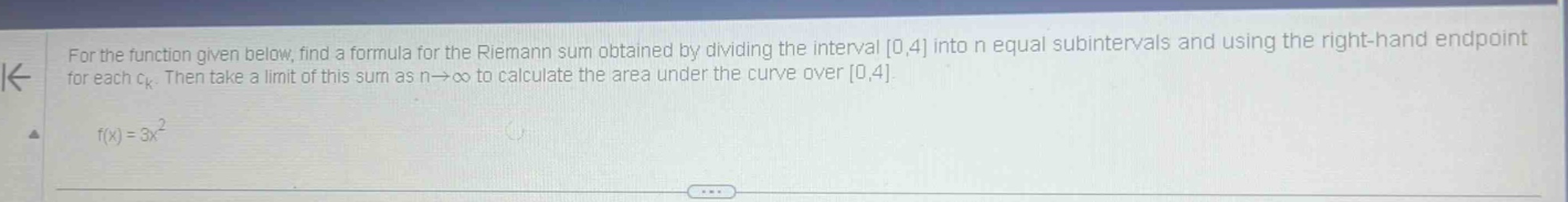 for the function given below, find a formula for the riemann sum obtained by dividing the interval 0,4 into n equal subintervals and using the right - hand endpoint for each ck. then take a limit of this sum as n→∞ to calculate the area under the curve over 0,4. f(x)=3x²