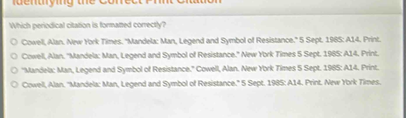 identifying the correct print citation\nwhich periodical citation is formatted correctly?\no cowell, alan. new york times. \mandela: man, legend and symbol of resistance.\ 5 sept. 1985: a14. print.\no cowell, alan. \mandela: man, legend and symbol of resistance.\ new york times 5 sept. 1985: a14. print.\no \mandela: man, legend and symbol of resistance.\ cowell, alan. new york times 5 sept. 1985: a14. print.\no cowell, alan. \mandela: man, legend and symbol of resistance.\ 5 sept. 1985: a14. print. new york times.