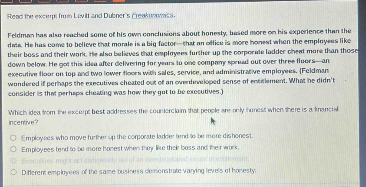 read the excerpt from levitt and dubners freakonomics. feldman has also reached some of his own conclusions about honesty, based more on his experience than the data. he has come to believe that morale is a big factor—that an office is more honest when the employees like their boss and their work. he also believes that employees further up the corporate ladder cheat more than those down below. he got this idea after delivering for years to one company spread out over three floors—an executive floor on top and two lower floors with sales, service, and administrative employees. (feldman wondered if perhaps the executives cheated out of an overdeveloped sense of entitlement. what he didnt consider is that perhaps cheating was how they got to be executives.) which idea from the excerpt best addresses the counterclaim that people are only honest when there is a financial incentive? employees who move further up the corporate ladder tend to be more dishonest. employees tend to be more honest when they like their boss and their work. executives might act dishonestly out of an overdeveloped sense of entitlement. different employees of the same business demonstrate varying levels of honesty.