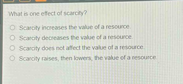 what is one effect of scarcity?\nscarcity increases the value of a resource.\nscarcity decreases the value of a resource.\nscarcity does not affect the value of a resource.\nscarcity raises, then lowers, the value of a resource.