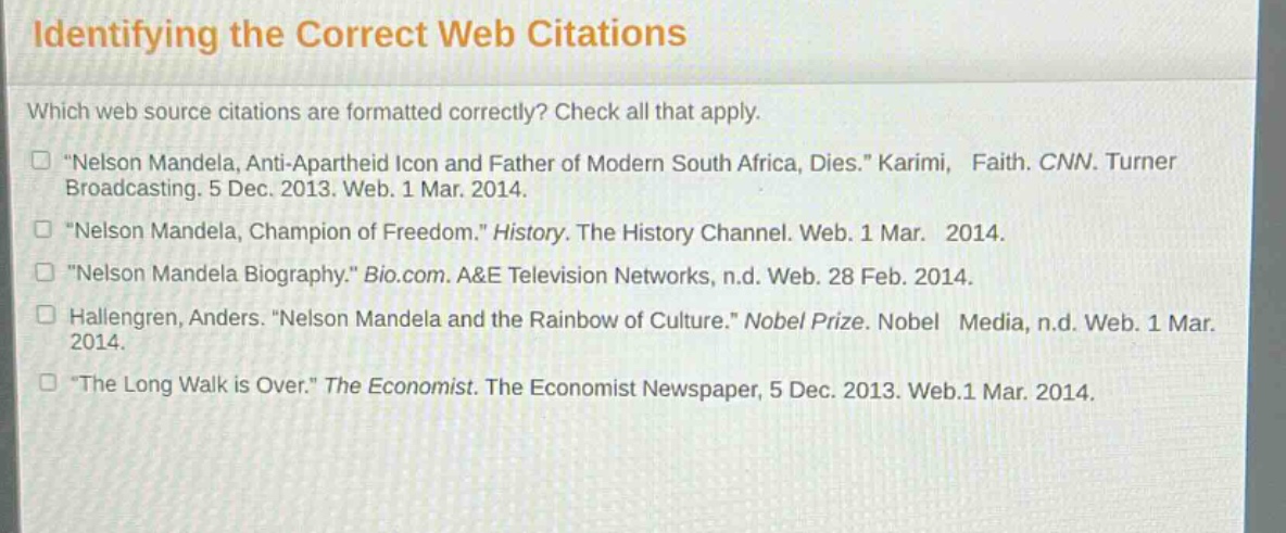 identifying the correct web citations\nwhich web source citations are formatted correctly? check all that apply.\n“nelson mandela, anti - apartheid icon and father of modern south africa, dies.” karimi, faith. cnn. turner broadcasting. 5 dec. 2013. web. 1 mar. 2014.\n“nelson mandela, champion of freedom.” history. the history channel. web. 1 mar. 2014.\n“nelson mandela biography.” bio.com. a&e television networks, n.d. web. 28 feb. 2014.\nhallengren, anders. “nelson mandela and the rainbow of culture.” nobel prize. nobel media, n.d. web. 1 mar. 2014.\n“the long walk is over.” the economist. the economist newspaper, 5 dec. 2013. web.1 mar. 2014.