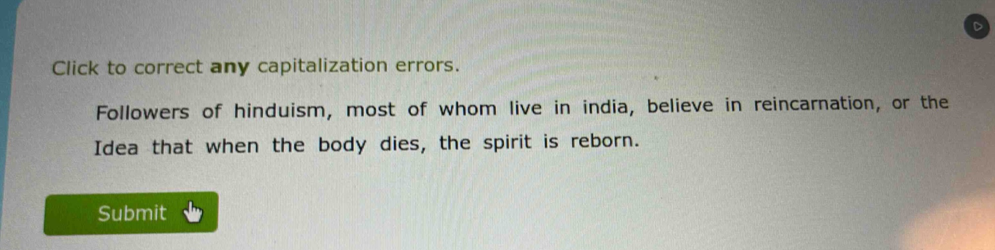click to correct any capitalization errors. followers of hinduism, most of whom live in india, believe in reincarnation, or the idea that when the body dies, the spirit is reborn.