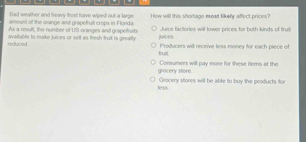 bad weather and heavy frost have wiped out a large amount of the orange and grapefruit crops in florida. as a result, the number of us oranges and grapefruits available to make juices or sell as fresh fruit is greatly reduced. how will this shortage most likely affect prices? juice factories will lower prices for both kinds of fruit juices. producers will receive less money for each piece of fruit. consumers will pay more for these items at the grocery store. grocery stores will be able to buy the products for less.
