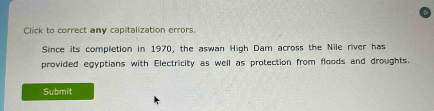 click to correct any capitalization errors. since its completion in 1970, the aswan high dam across the nile river has provided egyptians with electricity as well as protection from floods and droughts.
