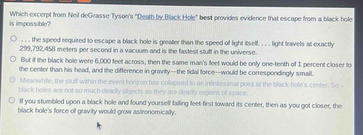 which excerpt from neil degrasse tysons \death by black hole\ best provides evidence that escape from a black hole is impossible?\n... the speed required to escape a black hole is greater than the speed of light itself.... light travels at exactly 299,792,458 meters per second in a vacuum and is the fastest stuff in the universe.\nbut if the black hole were 6,000 feet across, then the same mans feet would be only one - tenth of 1 percent closer to the center than his head, and the difference in gravity—the tidal force—would be correspondingly small.\nmeanwhile, the stuff within the event horizon has collapsed to an infinitesimal point at the black holes center. so black holes are not so much deadly objects as they are deadly regions of space.\nif you stumbled upon a black hole and found yourself falling feet - first toward its center, then as you got closer, the black holes force of gravity would grow astronomically.