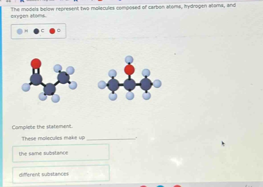 the models below represent two molecules composed of carbon atoms, hydrogen atoms, and oxygen atoms. complete the statement. these molecules make up the same substance different substances