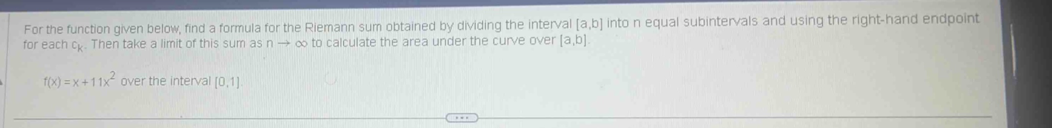 for the function given below, find a formula for the riemann sum obtained by dividing the interval a,b into n equal subintervals and using the right - hand endpoint for each ck. then take a limit of this sum as n→∞ to calculate the area under the curve over a,b.\nf(x)=x + 11x² over the interval 0,1.