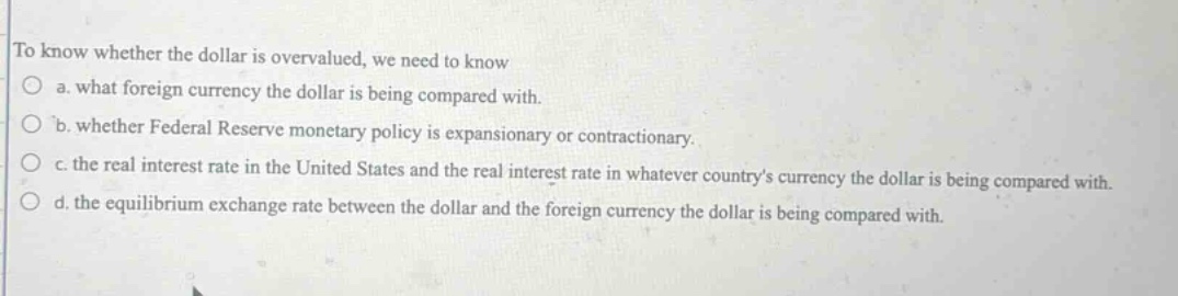 to know whether the dollar is overvalued, we need to know\na. what foreign currency the dollar is being compared with.\nb. whether federal reserve monetary policy is expansionary or contractionary.\nc. the real interest rate in the united states and the real interest rate in whatever countrys currency the dollar is being compared with.\nd. the equilibrium exchange rate between the dollar and the foreign currency the dollar is being compared with.