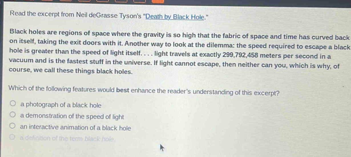 read the excerpt from neil degrasse tysons \death by black hole.\ black holes are regions of space where the gravity is so high that the fabric of space and time has curved back on itself, taking the exit doors with it. another way to look at the dilemma: the speed required to escape a black hole is greater than the speed of light itself. . . . light travels at exactly 299,792,458 meters per second in a vacuum and is the fastest stuff in the universe. if light cannot escape, then neither can you, which is why, of course, we call these things black holes. which of the following features would best enhance the readers understanding of this excerpt? a photograph of a black hole a demonstration of the speed of light an interactive animation of a black hole a definition of the term black hole