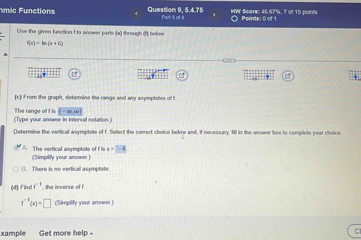 hmic functions question 9, 5.4.75 part 5 of 8 hw score: 46.67%, 7 of 15 points points: 0 of 1 use the given function f to answer parts (a) through (f) below. f(x)=ln(x + 6) (c) from the graph, determine the range and any asymptotes of f. the range of f is (-∞,∞). (type your answer in interval notation.) determine the vertical asymptote of f. select the correct choice below and, if necessary, fill in the answer box to complete your choice. a. the vertical asymptote of f is x = -6. (simplify your answer.) b. there is no vertical asymptote. (d) find f⁻¹, the inverse of f. f⁻¹(x)= (simplify your answer.) example get more help