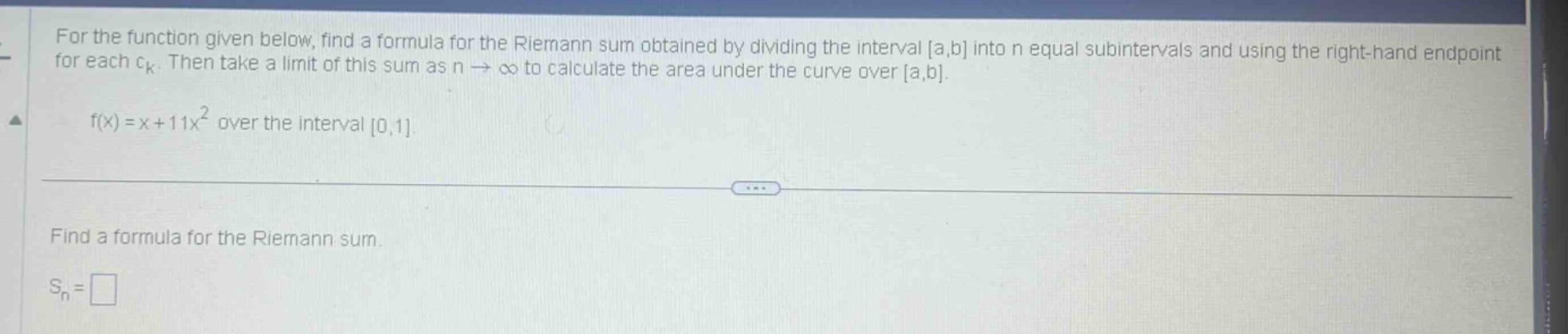 for the function given below, find a formula for the riemann sum obtained by dividing the interval a,b into n equal subintervals and using the right - hand endpoint for each ck. then take a limit of this sum as n→∞ to calculate the area under the curve over a,b. f(x)=x + 11x^2 over the interval 0,1. find a formula for the riemann sum. sn=□