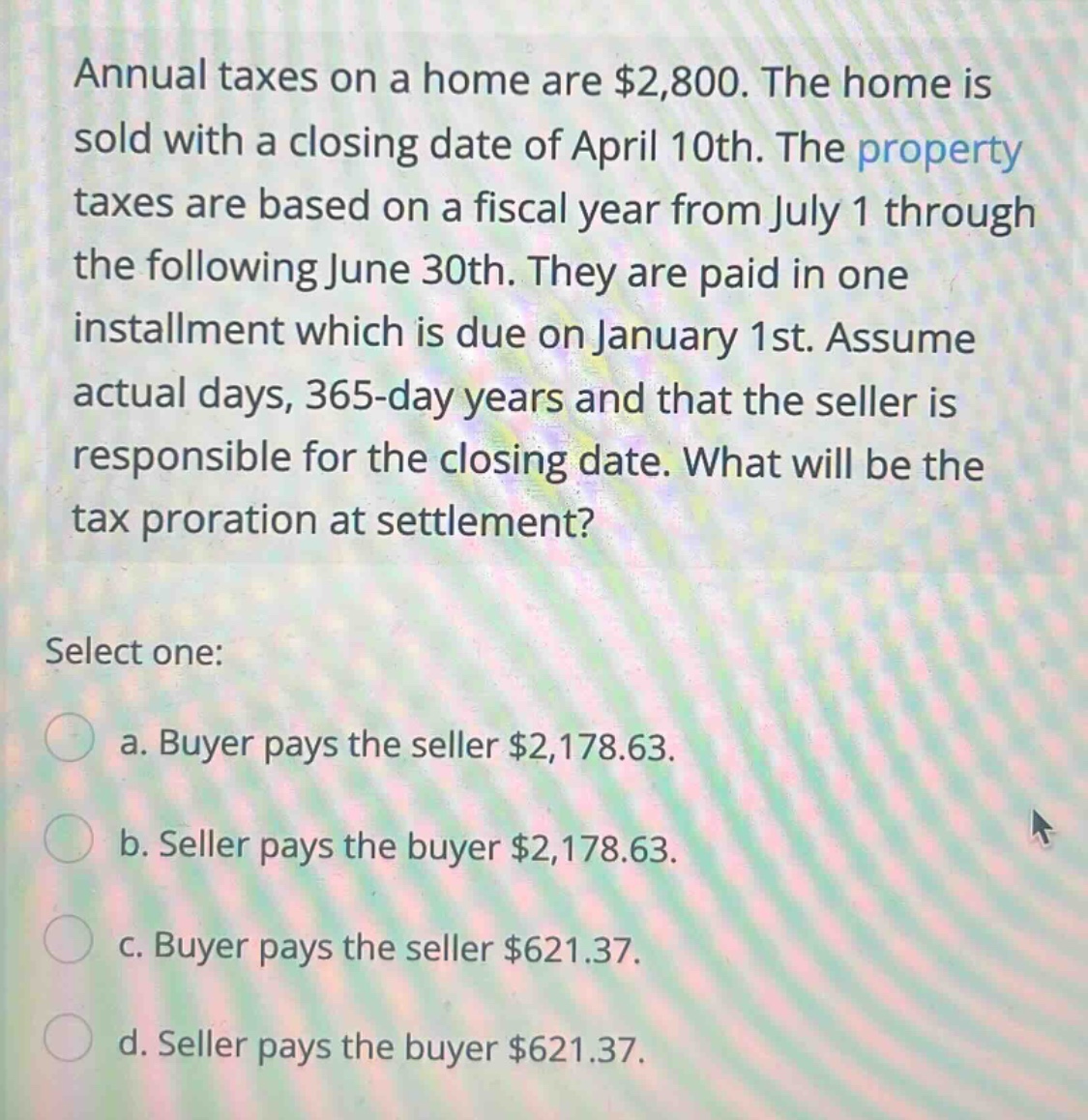 annual taxes on a home are $2,800. the home is sold with a closing date of april 10th. the property taxes are based on a fiscal year from july 1 through the following june 30th. they are paid in one installment which is due on january 1st. assume actual days, 365 - day years and that the seller is responsible for the closing date. what will be the tax proration at settlement? select one: a. buyer pays the seller $2,178.63. b. seller pays the buyer $2,178.63. c. buyer pays the seller $621.37. d. seller pays the buyer $621.37.
