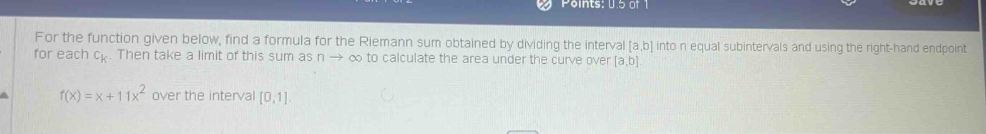 for the function given below, find a formula for the riemann sum obtained by dividing the interval a,b into n equal subintervals and using the right - hand endpoint for each ck. then take a limit of this sum as n→∞ to calculate the area under the curve over a,b. f(x)=x + 11x² over the interval 0,1.